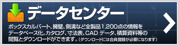 データセンター　ボックスカルバート、、擁壁、側溝など全製品1,200点の情報をデータベース化。カタログ、寸法表、CAD データ、積算資料等の閲覧とダウンロードができます。